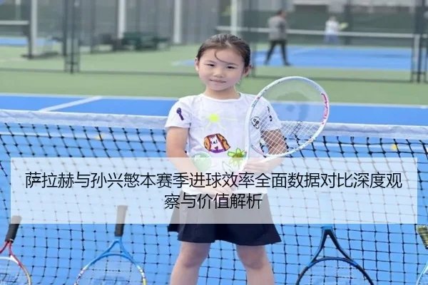 萨拉赫与孙兴慜本赛季进球效率全面数据对比深度观察与价值解析