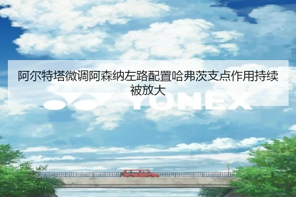 阿尔特塔微调阿森纳左路配置哈弗茨支点作用持续被放大