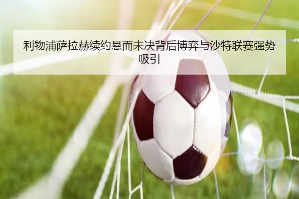 利物浦萨拉赫续约悬而未决背后博弈与沙特联赛强势吸引