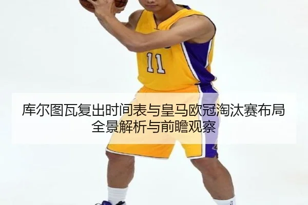 库尔图瓦复出时间表与皇马欧冠淘汰赛布局全景解析与前瞻观察