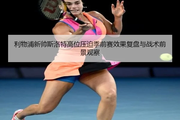 利物浦新帅斯洛特高位压迫季前赛效果复盘与战术前景观察