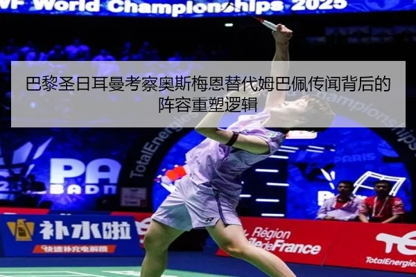 巴黎圣日耳曼考察奥斯梅恩替代姆巴佩传闻背后的阵容重塑逻辑