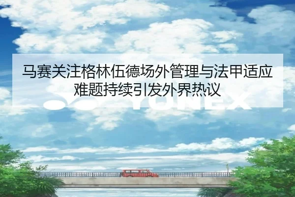 马赛关注格林伍德场外管理与法甲适应难题持续引发外界热议