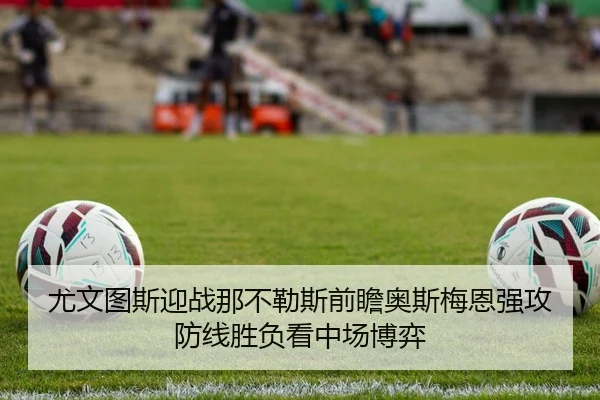 尤文图斯迎战那不勒斯前瞻奥斯梅恩强攻防线胜负看中场博弈